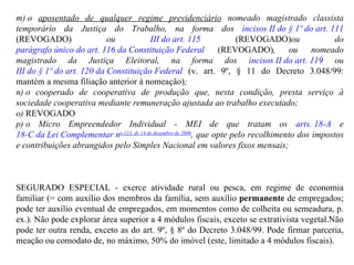 m) o  aposentado de qualquer regime previdenciário  nomeado magistrado classista temporário da Justiça do Trabalho, na forma dos  incisos II do § 1º do art. 111  (REVOGADO)  ou  III do art. 115   (REVOGADO) ou do  parágrafo único do art. 116 da Constituição Federal   (REVOGADO) , ou nomeado magistrado da Justiça Eleitoral, na forma dos  incisos II do art. 119  ou  III do § 1º do art. 120 da Constituição Federal  (v. art. 9º, § 11 do Decreto 3.048/99: mantém a mesma filiação anterior à nomeação) ;  n) o cooperado de cooperativa de produção que, nesta condição, presta serviço à sociedade cooperativa mediante remuneração ajustada ao trabalho executado;  o)  REVOGADO       p) o Micro Empreendedor Individual - MEI de que tratam os  arts. 18-A  e  18-C da Lei Complementar n o  123, de 14 de dezembro de 2006 , que opte pelo recolhimento dos impostos e contribuições abrangidos pelo Simples Nacional em valores fixos mensais; SEGURADO ESPECIAL -  exerce atividade rural ou pesca, em regime de economia familiar (= com auxílio dos membros da família, sem auxílio  permanente  de empregados; pode ter auxílio eventual de empregados, em momentos como de colheita ou semeadura, p. ex.). Não pode explorar área superior a 4 módulos fiscais, exceto se extrativista vegetal.Não pode ter outra renda, exceto as do art. 9º, § 8º do Decreto 3.048/99. Pode firmar parceria, meação ou comodato de, no máximo, 50% do imóvel (este, limitado a 4 módulos fiscais).  