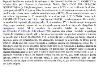 Segurado facultativo: maior de 16 anos (art. 11 do Decreto 3.048/99; art. 7º, XXXIII, CF na redação dada pela Emenda à Constituição 20/98); NÃO PODE TER FILIAÇÃO OBRIGATÓRIA (a filiação obrigatória, mesmo que a RPPS, exclui a filiação facultativa; participante de RPPS só pode se filiar facultativamente se afastado sem remuneração e desde que lhe seja vedado, nesta condição, contribuir para o RPPS); filia-se voluntariamente com a inscrição e pagamento da 1ª contribuição sem atraso (art. § 3º D 3048). Enumeração EXEMPLIFICATIVA – art. 13, § 1º do Decreto 3.048/99:  I - a dona-de-casa; II - o síndico de condomínio, quando  não remunerado ; III - o estudante; IV - o brasileiro que acompanha cônjuge que presta serviço no exterior; V - aquele que deixou de ser segurado obrigatório da previdência social; VI - o membro de conselho tutelar de que trata o  art. 132 da Lei nº 8.069, de 13 de julho de 1990 , quando não esteja vinculado a qualquer regime de previdência social; VII - o bolsista e o estagiário que prestam serviços a empresa  de acordo  com a  Lei nº  11.788/2008; VIII - o bolsista que se dedique em tempo integral a pesquisa, curso de especialização, pós-graduação, mestrado ou doutorado, no Brasil ou no exterior,  desde que não esteja vinculado a qualquer regime de previdência social ; IX - o presidiário que não exerce atividade remunerada nem esteja  vinculado a qualquer regime de previdência social ; X - o brasileiro residente ou domiciliado no exterior,  salvo se filiado a regime previdenciário  de país com o qual o Brasil mantenha acordo internacional; e XI - o segurado recolhido à prisão sob regime fechado ou semi-aberto, que, nesta condição, preste serviço, dentro ou fora da unidade penal, a uma ou mais empresas, com ou sem intermediação da organização carcerária ou entidade afim, ou que exerce atividade artesanal por conta própria. 