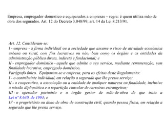 Empresa, empregador doméstico e equiparados a empresas – regra: é quem utiliza mão de obra dos segurados.  Art. 12 do Decreto 3.048/99; art.  14 da Lei 8.213/91. Art. 12. Consideram-se:  I - empresa - a firma individual ou a sociedade que assume o risco de atividade econômica urbana ou rural, com fins lucrativos ou não, bem como os órgãos e as entidades da administração pública direta, indireta e fundacional; e II - empregador doméstico - aquele que admite a seu serviço, mediante remuneração, sem finalidade lucrativa, empregado doméstico. Parágrafo único.  Equiparam-se a empresa, para os efeitos deste Regulamento: I - o contribuinte individual, em relação a segurado que lhe presta serviço; II - a cooperativa, a associação ou a entidade de qualquer natureza ou finalidade, inclusive a missão diplomática e a repartição consular de carreiras estrangeiras;  III - o operador portuário e o órgão gestor de mão-de-obra de que trata a  Lei nº 8.630, de 1993 ; e IV - o proprietário ou dono de obra de construção civil, quando pessoa física, em relação a segurado que lhe presta serviço. 