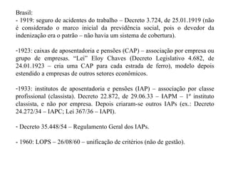 Brasil:  - 1919: seguro de acidentes do trabalho – Decreto 3.724, de 25.01.1919 (não é considerado o marco inicial da previdência social, pois o devedor da indenização era o patrão – não havia um sistema de cobertura). 1923: caixas de aposentadoria e pensões (CAP) – associação por empresa ou grupo de empresas. “Lei” Eloy Chaves (Decreto Legislativo 4.682, de 24.01.1923 – cria uma CAP para cada estrada de ferro), modelo depois estendido a empresas de outros setores econômicos. 1933: institutos de aposentadoria e pensões (IAP) – associação por classe profissional (classista). Decreto 22.872, de 29.06.33 – IAPM – 1º instituto classista, e não por empresa. Depois criaram-se outros IAPs (ex.: Decreto 24.272/34 – IAPC; Lei 367/36 – IAPI). Decreto 35.448/54 – Regulamento Geral dos IAPs. - 1960: LOPS – 26/08/60 – unificação de critérios (não de gestão). 