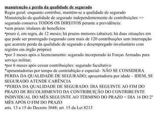 manutenção e perda da qualidade de segurado Regra geral: enquanto contribui, mantém-se a qualidade de segurado Manutenção da qualidade de segurado independentemente de contribuições => segurado conserva TODOS OS DIREITOS perante a previdência: sem prazo: titulares de benefícios prazo é, em regra, de 12 meses; há prazos menores (abaixo); há duas situações em que pode ser prorrogado (segurado com mais de 120 contribuições sem interrupção que acarrete perda da qualidade de segurado e desempregado involuntário com registro em órgão próprio) por 3 meses após o licenciamento: segurado incorporado às Forças Armadas para serviço militar; por 6 meses após cessar contribuições: segurado facultativo *aposentadorias por tempo de contriubição e especial– NÃO SE CONSIDERA PERDA DA QUALIDADE DE SEGURADO; aposentadoria por idade – IDEM, SE SEGURADO ATENDE CARÊNCIA *PERDA DA QUALIDADE DE SEGURADO: DIA SEGUINTE AO FIM DO PRAZO DE RECOLHIMENTO DA CONTRIBUIÇÃO DO CONTRIBUINTE INDIVIDUAL DO MÊS SEGUINTE AO TÉRMINO DO PRAZO = DIA 16 DO 2º MÊS APÓS O FIM DO PRAZO arts. 13 a 15 do Decreto 3048; art. 15 da Lei 8213   