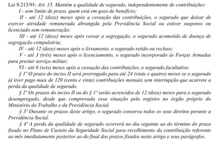 Lei 8.213/91:  Art. 15. Mantém a qualidade de segurado, independentemente de contribuições:          I - sem limite de prazo, quem está em gozo de benefício;          II - até 12 (doze) meses após a cessação das contribuições, o segurado que deixar de exercer atividade remunerada abrangida pela Previdência Social ou estiver suspenso ou licenciado sem remuneração;          III - até 12 (doze) meses após cessar a segregação, o segurado acometido de doença de segregação compulsória;          IV - até 12 (doze) meses após o livramento, o segurado retido ou recluso;          V - até 3 (três) meses após o licenciamento, o segurado incorporado às Forças Armadas para prestar serviço militar;           VI - até 6 (seis) meses após a cessação das contribuições, o segurado facultativo.          § 1º O prazo do inciso II será prorrogado para até 24 (vinte e quatro) meses se o segurado já tiver pago mais de 120 (cento e vinte) contribuições mensais sem interrupção que acarrete a perda da qualidade de segurado.          § 2º Os prazos do inciso II ou do § 1º serão acrescidos de 12 (doze) meses para o segurado desempregado, desde que comprovada essa situação pelo registro no órgão próprio do Ministério do Trabalho e da Previdência Social.          § 3º Durante os prazos deste artigo, o segurado conserva todos os seus direitos perante a Previdência Social.          § 4º A perda da qualidade de segurado ocorrerá no dia seguinte ao do término do prazo fixado no Plano de Custeio da Seguridade Social para recolhimento da contribuição referente ao mês imediatamente posterior ao do final dos prazos fixados neste artigo e seus parágrafos. 