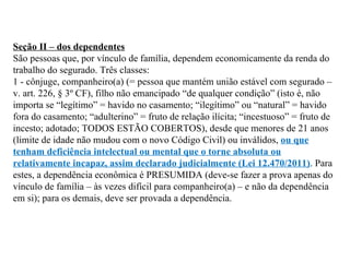 Seção II – dos dependentes São pessoas que, por vínculo de família, dependem economicamente da renda do trabalho do segurado. Três classes: 1 - cônjuge, companheiro(a) (= pessoa que mantém união estável com segurado – v. art. 226, § 3º CF), filho não emancipado “de qualquer condição” (isto é, não importa se “legítimo” = havido no casamento; “ilegítimo” ou “natural” = havido fora do casamento; “adulterino” = fruto de relação ilícita; “incestuoso” = fruto de incesto; adotado; TODOS ESTÃO COBERTOS), desde que menores de 21 anos (limite de idade não mudou com o novo Código Civil) ou inválidos,  ou que tenham deficiência intelectual ou mental que o torne absoluta ou relativamente incapaz, assim declarado judicialmente (Lei 12.470/2011) . Para estes, a dependência econômica é PRESUMIDA (deve-se fazer a prova apenas do vínculo de família – às vezes difícil para companheiro(a) – e não da dependência em si); para os demais, deve ser provada a dependência.   