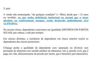 2- pais 3- irmão não emancipado, “de qualquer condição” (= filho), desde que < 21 anos ou inválido,  ou que tenha deficiência intelectual ou mental que o torne absoluta ou relativamente incapaz, assim declarado judicialmente (Lei 12.470/2011). Na mesma classe, dependentes concorrem em igualdade (DIVIDEM EM PARTES IGUAIS, por cabeça, e não por estirpe). Em classes distintas, a existência de dependente em classe anterior exclui os dependentes das classes posteriores Cônjuge perde a qualidade de dependente com separação ou divórcio sem prestação de alimentos (no sentido jurídico de alimentos, isto é, pensão civil, que é paga em vida, diferentemente da pensão por morte, que é benefício previdenciário) 