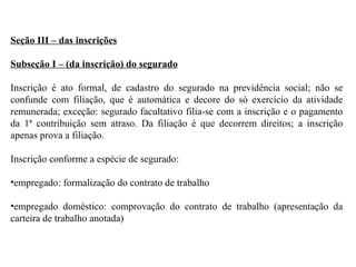 Seção III – das inscrições Subseção I – (da inscrição) do segurado Inscrição é ato formal, de cadastro do segurado na previdência social; não se confunde com filiação, que é automática e decore do só exercício da atividade remunerada; exceção: segurado facultativo filia-se com a inscrição e o pagamento da 1ª contribuição sem atraso. Da filiação é que decorrem direitos; a inscrição apenas prova a filiação. Inscrição conforme a espécie de segurado: empregado: formalização do contrato de trabalho empregado doméstico: comprovação do contrato de trabalho (apresentação da carteira de trabalho anotada) 