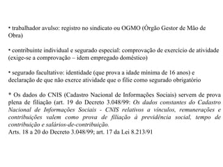 trabalhador avulso: registro no sindicato ou OGMO (Órgão Gestor de Mão de Obra) contribuinte individual e segurado especial: comprovação de exercício de atividade (exige-se a comprovação – idem empregado doméstico) segurado facultativo: identidade (que prova a idade mínima de 16 anos) e declaração de que não exerce atividade que o filie como segurado obrigatório * Os dados do CNIS (Cadastro Nacional de Informações Sociais) servem de prova plena de filiação (art. 19 do Decreto 3.048/99:  Os dados constantes do Cadastro Nacional de Informações Sociais - CNIS relativos a vínculos, remunerações e contribuições valem como prova de filiação à previdência social, tempo de contribuição e salários-de-contribuição. Arts. 18 a 20 do Decreto 3.048/99; art. 17 da Lei 8.213/91   