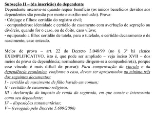 Subseção II – (da inscrição) do dependente Dependente inscreve-se quando requer benefício (os únicos benefícios devidos aos dependentes são pensão por morte e auxílio-reclusão). Prova: Cônjuge e filhos: certidão do registro civil; companheiros: identidade e certidão de casamento com averbação de sepração ou divórcio, quando for o caso, ou de óbito, caso viúvo; equiparado a filho: certidão de tutela, para o tutelado, e certidão decasamento e de nascimento, caso enteado. Meios de prova – art. 22 do Decreto 3.048/99 (no § 3º há elenco EXEMPLIFICATIVO, isto é, que pode ser ampliado – veja inciso XVII – dos meios de prova de dependência; normalmente dirigem-se a companheiro(a), porque esse vínculo é mais difícil de provar):  Para comprovação do  vínculo  e da  dependência econômica , conforme o caso, devem ser apresentados  no mínimo três dos seguintes documentos :  I - certidão de nascimento de filho havido em comum; II - certidão de casamento religioso; III - declaração do imposto de renda do segurado, em que conste o interessado como seu dependente; IV – disposições testamentárias; V – (revogado pelo Decreto 5.699/2006) 