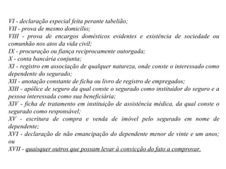 VI - declaração especial feita perante tabelião; VII - prova de mesmo domicílio; VIII - prova de encargos domésticos evidentes e existência de sociedade ou comunhão nos atos da vida civil; IX - procuração ou fiança reciprocamente outorgada; X - conta bancária conjunta; XI - registro em associação de qualquer natureza, onde conste o interessado como dependente do segurado; XII - anotação constante de ficha ou livro de registro de empregados; XIII - apólice de seguro da qual conste o segurado como instituidor do seguro e a pessoa interessada como sua beneficiária; XIV - ficha de tratamento em instituição de assistência médica, da qual conste o segurado como responsável; XV - escritura de compra e venda de imóvel pelo segurado em nome de dependente; XVI - declaração de não emancipação do dependente menor de vinte e um anos; ou XVII -  quaisquer outros que possam levar à convicção do fato a comprovar. 