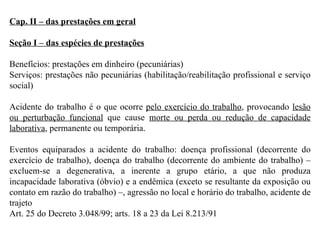 Cap. II – das prestações em geral Seção I – das espécies de prestações Benefícios: prestações em dinheiro (pecuniárias) Serviços: prestações não pecuniárias (habilitação/reabilitação profissional e serviço social) Acidente do trabalho é o que ocorre  pelo exercício do trabalho , provocando  lesão ou perturbação funcional  que cause  morte ou perda ou redução de capacidade laborativa , permanente ou temporária. Eventos equiparados a acidente do trabalho: doença profissional (decorrente do exercício de trabalho), doença do trabalho (decorrente do ambiente do trabalho) – excluem-se a degenerativa, a inerente a grupo etário, a que não produza incapacidade laborativa (óbvio) e a endêmica (exceto se resultante da exposição ou contato em razão do trabalho) –, agressão no local e horário do trabalho, acidente de trajeto Art. 25 do Decreto 3.048/99; arts. 18 a 23 da Lei 8.213/91 