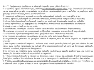 Art. 21. Equiparam-se também ao acidente do trabalho, para efeitos desta Lei: I - o acidente ligado ao trabalho que, embora  não tenha sido a causa única , haja contribuído diretamente para a morte do segurado, para redução ou perda da sua capacidade para o trabalho, ou produzido lesão que exija atenção médica para a sua recuperação; II - o acidente sofrido pelo segurado no local e no horário do trabalho, em conseqüência de: a) ato de agressão, sabotagem ou terrorismo praticado por terceiro ou companheiro de trabalho; b) ofensa física intencional, inclusive de terceiro, por motivo de disputa relacionada ao trabalho; c) ato de imprudência, de negligência ou de imperícia de terceiro ou de companheiro de trabalho; d) ato de pessoa privada do uso da razão;  e) desabamento, inundação, incêndio e outros casos fortuitos ou decorrentes de força maior; III - a doença proveniente de contaminação acidental do empregado no exercício de sua atividade;  IV - o acidente sofrido pelo segurado ainda que fora do local e horário de trabalho: a) na execução de ordem ou na realização de serviço sob a autoridade da empresa; b) na prestação espontânea de qualquer serviço à empresa para lhe evitar prejuízo ou proporcionar proveito; c) em viagem a serviço da empresa, inclusive para estudo quando financiada por esta dentro de seus planos para melhor capacitação da mão-de-obra, independentemente do meio de locomoção utilizado, inclusive veículo de propriedade do segurado;  d) no percurso da residência para o local de trabalho ou deste para aquela, qualquer que seja o meio de locomoção, inclusive veículo de propriedade do segurado. § 1º Nos períodos destinados a refeição ou descanso, ou por ocasião da satisfação de outras necessidades fisiológicas, no local do trabalho ou durante este, o empregado é considerado no exercício do trabalho. § 2º  Não é considerada agravação ou complicação de acidente do trabalho  a lesão que, resultante de acidente de outra origem, se associe ou se superponha às conseqüências do anterior. 