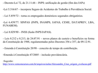 - Decreto-Lei 72, de 21.11.66 – INPS: unificação de gestão (fim dos IAPs) Lei 5.316/67 – incorpora Seguro de Acidentes do Trabalho à Previdência Social. - Lei 5.859/72 – torna os empregados domésticos segurados obrigatórios. Lei 6.439/77: SINPAS (INPS, INAMPS, IAPAS, CEME, DATAPREV, LBA, FUNABEM). - Lei 8.029/90 – INSS (fusão INPS/IAPAS). - Leis 8.212 e 8.213, de 24.07.91 – novos planos de custeio e benefícios na forma da Constituição de 1988, regulamentadas pelos Decretos 356 e 357, de 09.12.91. - Emenda à Constituição 20/98 – conceito de tempo de contribuição. Emenda à Constituição 47/2005 – inclusão previdenciária. Sugestão:  http://www.vemconcursos.com.br/arquivos/aulas/Alexsandro_Cruz_origem_evolucao.pdf 