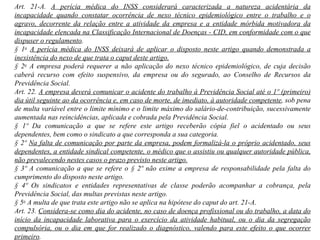 Art. 21-A.  A perícia médica do INSS considerará caracterizada a natureza acidentária da incapacidade quando constatar ocorrência de nexo técnico epidemiológico entre o trabalho e o agravo, decorrente da relação entre a atividade da empresa e a entidade mórbida motivadora da incapacidade elencada na Classificação Internacional de Doenças - CID, em conformidade com o que dispuser o regulamento . § 1 o   A perícia médica do INSS deixará de aplicar o disposto neste artigo quando demonstrada a inexistência do nexo de que trata o caput deste artigo. § 2 o  A empresa poderá requerer a não aplicação do nexo técnico epidemiológico, de cuja decisão caberá recurso com efeito suspensivo, da empresa ou do segurado, ao Conselho de Recursos da Previdência Social.  Art. 22.  A empresa deverá comunicar o acidente do trabalho à Previdência Social até o 1º (primeiro) dia útil seguinte ao da ocorrência e, em caso de morte, de imediato, à autoridade competente , sob pena de multa variável entre o limite mínimo e o limite máximo do salário-de-contribuição, sucessivamente aumentada nas reincidências, aplicada e cobrada pela Previdência Social. § 1º Da comunicação a que se refere este artigo receberão cópia fiel o acidentado ou seus dependentes, bem como o sindicato a que corresponda a sua categoria.  § 2º  Na falta de comunicação por parte da empresa, podem formalizá-la o próprio acidentado, seus dependentes, a entidade sindical competente, o médico que o assistiu ou qualquer autoridade pública, não prevalecendo nestes casos o prazo previsto neste artigo. § 3º A comunicação a que se refere o § 2º não exime a empresa de responsabilidade pela falta do cumprimento do disposto neste artigo. § 4º Os sindicatos e entidades representativas de classe poderão acompanhar a cobrança, pela Previdência Social, das multas previstas neste artigo. § 5 o  A multa de que trata este artigo não se aplica na hipótese do caput do art. 21-A.  Art. 23.  Considera-se como dia do acidente, no caso de doença profissional ou do trabalho, a data do início da incapacidade laborativa para o exercício da atividade habitual, ou o dia da segregação compulsória, ou o dia em que for realizado o diagnóstico, valendo para este efeito o que ocorrer primeiro . 