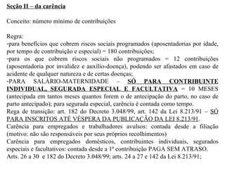 Seção II – da carência Conceito: número mínimo de contribuições Regra:  para benefícios que cobrem riscos sociais programados (aposentadorias por idade, por tempo de contribuição e especial) = 180 contribuições;  para os que cobrem riscos sociais não programados = 12 contribuições (aposentadoria por invalidez e auxílio-doença), podendo ser afastados em caso de acidente de qualquer natureza e de certas doenças;  PARA SALÁRIO-MATERNIDADE –  SÓ PARA CONTRIBUINTE INDIVIDUAL, SEGURADA ESPECIAL E FACULTATIVA  = 10 MESES (antecipada em tantos meses quantos forem o de antecipação do parto, no caso de parto antecipado); para segurada especial, carência é contada como tempo. Rega de transição: art. 182 do Decreto 3.048/99, art. 142 da Lei 8.213/91 –  SÓ PARA INSCRITOS ATÉ VÉSPERA DA PUBLICAÇÃO DA LEI 8.213/91 . Carência para empregados e trabalhadores avulsos: contada desde a filiação (motivo: não são responsáveis por seus próprios recolhimentos) Carência para empregados domésticos, contribuintes individuais, segurados especiais e facultativos: contada desde a 1ª contribuição PAGA SEM ATRASO. Arts. 26 a 30  e 182 do Decreto 3.048/99; arts. 24 a 27 e 142 da Lei 8.213/91;  
