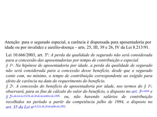 Atenção: para o segurado especial, a carência é dispensada para aposentadoria por idade ou por invalidez e auxílio-doença – arts. 25, III, 39 e 26, IV da Lei 8.213/91. Lei 10.666/2003, art. 3º:   A perda da qualidade de segurado não será considerada para a concessão das aposentadorias por tempo de contribuição e especial.  § 1 o . Na hipótese de aposentadoria por idade, a perda da qualidade de segurado não será considerada para a concessão desse benefício, desde que o segurado conte com, no mínimo, o tempo de contribuição correspondente ao exigido para efeito de carência na data do requerimento do benefício. § 2 o . A concessão do benefício de aposentadoria por idade, nos termos do § 1 o , observará, para os fins de cálculo do valor do benefício, o disposto no  art. 3 o , caput  e  § 2 o , da Lei n o  9.876, de 26 de novembro de 1999,  ou, não havendo salários de contribuição recolhidos no período a partir da competência julho de 1994, o disposto no  art. 35 da Lei n o  8.213, de 24 de julho de 1991. 