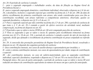 Art. 28. O período de carência é contado: I - para o segurado empregado e trabalhador avulso, da data de filiação ao Regime Geral de Previdência Social; e II - para o segurado empregado doméstico, contribuinte individual, observado o disposto no § 4 o  do art. 26, e facultativo, inclusive o segurado especial que contribui na forma do § 2 o  do art. 200, da data do efetivo recolhimento da primeira contribuição sem atraso, não sendo consideradas para esse fim as contribuições recolhidas com atraso referentes a competências anteriores, observado, quanto ao segurado facultativo, o disposto nos §§ 3 o  e 4 o  do art. 11. § 1 o  Para o segurado especial que não contribui na forma do § 2 o  do art. 200, o período de carência de que trata o § 1 o  do art. 26 é contado a partir do efetivo exercício da atividade rural, mediante comprovação, na forma do disposto no art. 62.  § 2º O período a que se refere o inciso XVIII   do art. 60 será computado para fins de carência. § 3º Para os segurados a que se refere o inciso II, optantes pelo recolhimento trimestral na forma prevista nos §§ 15 e 16 do art. 216, o período de carência é contado a partir do mês de inscrição do segurado, desde que efetuado o recolhimento da primeira contribuição no prazo estipulado no referido § 15.  Art. 29. A concessão das prestações pecuniárias do Regime Geral de Previdência Social, ressalvado o disposto no art. 30, depende dos seguintes períodos de carência:  I - doze contribuições mensais, nos casos de auxílio-doença e aposentadoria por invalidez; e II - cento e oitenta contribuições mensais, nos casos de aposentadoria por idade, tempo de contribuição e especial. III - dez contribuições mensais, no caso de salário-maternidade, para as seguradas contribuinte individual, especial e facultativa, respeitado o disposto no § 2º do art. 93 e no inciso II do art. 101.  Parágrafo único. Em caso de parto antecipado, o período de carência a que se refere o inciso III será reduzido em número de contribuições equivalente ao número de meses em que o parto foi antecipado.  