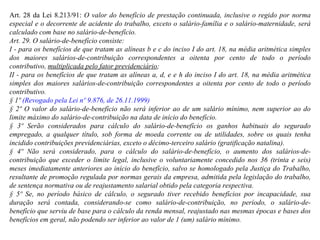 Art. 28 da Lei 8.213/91:  O valor do benefício de prestação continuada, inclusive o regido por norma especial e o decorrente de acidente do trabalho, exceto o salário-família e o salário-maternidade, será calculado com base no salário-de-benefício.  Art. 29. O salário-de-benefício consiste:  I - para os benefícios de que tratam as alíneas b e c do inciso I do art. 18, na média aritmética simples dos maiores salários-de-contribuição correspondentes a oitenta por cento de todo o período contributivo,  multiplicada pelo fator previdenciário ; II - para os benefícios de que tratam as alíneas a, d, e e h do inciso I do art. 18, na média aritmética simples dos maiores salários-de-contribuição correspondentes a oitenta por cento de todo o período contributivo. § 1º  (Revogado pela Lei nº 9.876, de 26.11.1999) § 2º O valor do salário-de-benefício não será inferior ao de um salário mínimo, nem superior ao do limite máximo do salário-de-contribuição na data de início do benefício. § 3º Serão considerados para cálculo do salário-de-benefício os ganhos habituais do segurado empregado, a qualquer título, sob forma de moeda corrente ou de utilidades, sobre os quais tenha incidido contribuições previdenciárias, exceto o décimo-terceiro salário (gratificação natalina).  § 4º Não será considerado, para o cálculo do salário-de-benefício, o aumento dos salários-de-contribuição que exceder o limite legal, inclusive o voluntariamente concedido nos 36 (trinta e seis) meses imediatamente anteriores ao início do benefício, salvo se homologado pela Justiça do Trabalho, resultante de promoção regulada por normas gerais da empresa, admitida pela legislação do trabalho, de sentença normativa ou de reajustamento salarial obtido pela categoria respectiva. § 5º Se, no período básico de cálculo, o segurado tiver recebido benefícios por incapacidade, sua duração será contada, considerando-se como salário-de-contribuição, no período, o salário-de-benefício que serviu de base para o cálculo da renda mensal, reajustado nas mesmas épocas e bases dos benefícios em geral, não podendo ser inferior ao valor de 1 (um) salário mínimo. 