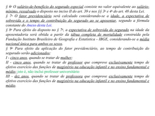 § 6 o  O  salário-de-benefício do segurado especial  consiste no valor equivalente ao  salário-mínimo, ressalvado  o disposto no inciso II do art. 39 e nos §§ 3 o  e 4 o  do art. 48 desta Lei.  § 7 o  O  fator previdenciário  será calculado considerando-se a  idade, a expectativa de sobrevida e o tempo de contribuição do segurado ao se aposentar , segundo a fórmula constante do  Anexo desta Lei. § 8 o  Para efeito do disposto no § 7 o , a  expectativa de sobrevida do segurado  na idade da aposentadoria será obtida a partir da  tábua completa de mortalidade  construída pela Fundação Instituto Brasileiro de Geografia e Estatística - IBGE, considerando-se a  média nacional única para ambos os sexos . § 9 o  Para efeito da aplicação do fator previdenciário, ao tempo de contribuição do segurado serão  adicionados : I -  cinco anos , quando se tratar de  mulher ;  II -  cinco anos , quando se tratar de  professor  que comprove  exclusivamente  tempo de efetivo exercício das funções de  magistério na educação infantil e no ensino fundamental e médio ;   isto é, não inclui professor universitário   III -  dez anos , quando se tratar de  professora  que comprove  exclusivamente  tempo de efetivo exercício das funções de  magistério na educação infantil e no ensino fundamental e médio . 