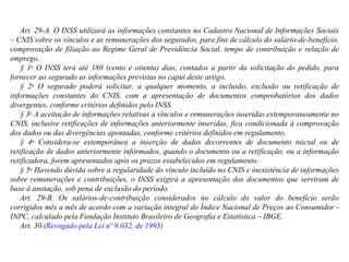 Art. 29-A. O INSS utilizará as informações constantes no Cadastro Nacional de Informações Sociais – CNIS sobre os vínculos e as remunerações dos segurados, para fins de cálculo do salário-de-benefício, comprovação de filiação ao Regime Geral de Previdência Social, tempo de contribuição e relação de emprego.  § 1 o  O INSS terá até 180 (cento e oitenta) dias, contados a partir da solicitação do pedido, para fornecer ao segurado as informações previstas no caput deste artigo. § 2 o  O segurado poderá solicitar, a qualquer momento, a inclusão, exclusão ou retificação de informações constantes do CNIS, com a apresentação de documentos comprobatórios dos dados divergentes, conforme critérios definidos pelo INSS.   § 3 o  A aceitação de informações relativas a vínculos e remunerações inseridas extemporaneamente no CNIS, inclusive retificações de informações anteriormente inseridas, fica condicionada à comprovação dos dados ou das divergências apontadas, conforme critérios definidos em regulamento.  § 4 o  Considera-se extemporânea a inserção de dados decorrentes de documento inicial ou de retificação de dados anteriormente informados, quando o documento ou a retificação, ou a informação retificadora, forem apresentados após os prazos estabelecidos em regulamento. § 5 o  Havendo dúvida sobre a regularidade do vínculo incluído no CNIS e inexistência de informações sobre remunerações e contribuições, o INSS exigirá a apresentação dos documentos que serviram de base à anotação, sob pena de exclusão do período.  Art. 29-B. Os salários-de-contribuição considerados no cálculo do valor do benefício serão corrigidos mês a mês de acordo com a variação integral do Índice Nacional de Preços ao Consumidor - INPC, calculado pela Fundação Instituto Brasileiro de Geografia e Estatística – IBGE. Art. 30. (Revogado pela Lei nº 9.032, de 1995) 