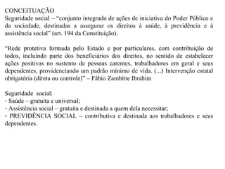 CONCEITUAÇÃO Seguridade social – “conjunto integrado de ações de iniciativa do Poder Público e da sociedade, destinadas a assegurar os direitos à saúde, à previdência e à assistência social” (art. 194 da Constituição). “ Rede protetiva formada pelo Estado e por particulares, com contribuição de todos, incluindo parte dos beneficiários dos direitos, no sentido de estabelecer ações positivas no sustento de pessoas carentes, trabalhadores em geral e seus dependentes, providenciando um padrão mínimo de vida. (...) Intervenção estatal obrigatória (direta ou controle)” – Fábio Zambitte Ibrahim Seguridade  social: Saúde – gratuita e universal; Assistência social – gratuita e destinada a quem dela necessitar; PREVIDÊNCIA SOCIAL – contributiva e destinada aos trabalhadores e seus dependentes. 