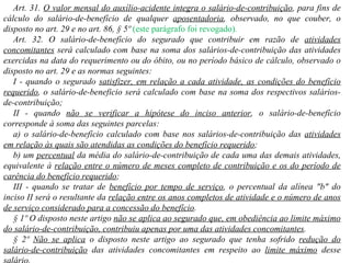 Art. 31.  O valor mensal do auxílio-acidente integra o salário-de-contribuição , para fins de cálculo do salário-de-benefício de qualquer  aposentadoria , observado, no que couber, o disposto no art. 29 e no art. 86, § 5º   (este parágrafo foi revogado) .   Art. 32. O salário-de-benefício do segurado que contribuir em razão de  atividades concomitantes  será calculado com base na soma dos salários-de-contribuição das atividades exercidas na data do requerimento ou do óbito, ou no período básico de cálculo, observado o disposto no art. 29 e as normas seguintes: I - quando o segurado  satisfizer, em relação a cada atividade, as condições do benefício requerido , o salário-de-beneficio será calculado com base na soma dos respectivos salários-de-contribuição; II - quando  não se verificar a hipótese do inciso anterior , o salário-de-benefício corresponde à soma das seguintes parcelas: a) o salário-de-benefício calculado com base nos salários-de-contribuição das  atividades em relação às quais são atendidas as condições do benefício requerido ;  b) um  percentual  da média do salário-de-contribuição de cada uma das demais atividades, equivalente à  relação entre o número de meses completo de contribuição e os do período de carência do benefício requerido ;  III - quando se tratar de  benefício por tempo de serviço , o percentual da alínea "b" do inciso II será o resultante da  relação entre os anos completos de atividade e o número de anos de serviço considerado para a concessão do benefício . § 1º O disposto neste artigo  não se aplica ao segurado que, em obediência ao limite máximo do salário-de-contribuição, contribuiu apenas por uma das atividades concomitantes . § 2º  Não se aplica  o disposto neste artigo ao segurado que tenha sofrido  redução do salário-de-contribuição  das atividades concomitantes em respeito ao  limite máximo  desse salário. 