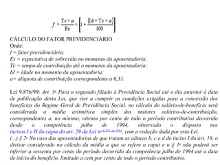CÁLCULO DO FATOR PREVIDENCIÁRIO  Onde: f = fator previdenciário; Es = expectativa de sobrevida no momento da aposentadoria; Tc = tempo de contribuição até o momento da aposentadoria; Id = idade no momento da aposentadoria; a= alíquota de contribuição correspondente a 0,31. Lei 9.876/99:  Art. 3 o  Para o segurado filiado à Previdência Social até o dia anterior à data de publicação desta Lei, que vier a cumprir as condições exigidas para a concessão dos benefícios do Regime Geral de Previdência Social, no cálculo do salário-de-benefício será considerada a média aritmética simples dos maiores salários-de-contribuição, correspondentes a, no mínimo, oitenta por cento de todo o período contributivo decorrido desde a competência julho de 1994, observado o disposto nos  incisos I e II do caput do art. 29 da Lei n o  8.213, de 1991 , com a redação dada por esta Lei. (...) § 2 o  No caso das aposentadorias de que tratam as alíneas b, c e d do inciso I do art. 18, o divisor considerado no cálculo da média a que se refere o caput e o § 1 o  não poderá ser inferior a sessenta por cento do período decorrido da competência julho de 1994 até a data de início do benefício, limitado a cem por cento de todo o período contributivo. 