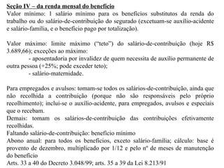 Seção IV – da renda mensal do benefício Valor mínimo: 1 salário mínimo para os benefícios substitutos da renda do trabalho ou do salário-de-contribuição do segurado (excetuam-se auxílio-acidente e salário-família, e o benefício pago por totalização). Valor máximo: limite máximo (“teto”) do salário-de-contribuição (hoje R$ 3.689,66); exceções ao máximo:  - aposentadoria por invalidez de quem necessita de auxílio permanente de outra pessoa (+25%; pode exceder teto); - salário-maternidade. Para empregados e avulsos: tomam-se todos os salários-de-contribuição, ainda que não recolhida a contribuição (porque não são responsáveis pelo próprio recolhimento); inclui-se o auxílio-acidente, para empregados, avulsos e especiais que o recebam. Demais: tomam os salários-de-contribuição das contribuições efetivamente recolhidas. Faltando salário-de-contribuição: benefício mínimo Abono anual: para todos os benefícios, exceto salário-família; cálculo: base é provento de dezembro, multiplicado por 1/12 e pelo nº de meses de manutenção do benefício Arts. 33 a 40 do Decreto 3.048/99; arts. 35 a 39 da Lei 8.213/91 