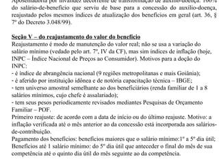 Aposentadoria por invalidez decorrente de transformação de auxílio-doença: 100% do salário-de-benefício que serviu de base para a concessão do auxílio-doença, reajustado pelos mesmos índices de atualização dos benefícios em geral (art. 36, § 7º do Decreto 3.048/99). Seção V – do reajustamento do valor do benefício Reajustamento é modo de manutenção do valor real; não se usa a variação do salário mínimo (vedado pelo art. 7º, IV da CF), mas sim índices de inflação (hoje, INPC – Índice Nacional de Preços ao Consumidor). Motivos para a doção do INPC: é índice de abrangência nacional (9 regiões metropolitanas e mais Goiânia); é aferido por instituição idônea e de notória capacitação técnica – IBGE; tem universo amostral semelhante ao dos beneficiários (renda familiar de 1 a 8 salários mínimos, cujo chefe é assalariado); tem seus pesos periodicamente revisados mediantes Pesquisas de Orçamento Familiar – POF. Primeiro reajuste: de acordo com a data de início ou do último reajuste. Motivo: a inflação verificada até o mês anterior ao da concessão está incorporada aos salários-de-contribuição.  Pagamento dos benefícios: benefícios maiores que o salário mínimo:1º a 5º dia útil; Benefícios até 1 salário mínimo: do 5º dia útil que anteceder o final do mês de sua competência até o quinto dia útil do mês seguinte ao da competência. 