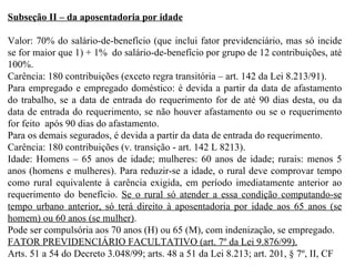 Subseção II – da aposentadoria por idade Valor: 70% do salário-de-benefício (que inclui fator previdenciário, mas só incide se for maior que 1) + 1%  do salário-de-benefício por grupo de 12 contribuições, até 100%. Carência: 180 contribuições (exceto regra transitória – art. 142 da Lei 8.213/91). Para empregado e empregado doméstico: é devida a partir da data de afastamento do trabalho, se a data de entrada do requerimento for de até 90 dias desta, ou da data de entrada do requerimento, se não houver afastamento ou se o requerimento for feito  após 90 dias do afastamento. Para os demais segurados, é devida a partir da  data de entrada do requerimento. Carência: 180 contribuições (v. transição - art. 142 L 8213). Idade: Homens – 65 anos de idade; mulheres: 60 anos de idade; rurais: menos 5 anos (homens e mulheres). Para reduzir-se a idade, o rural deve comprovar tempo como rural equivalente à carência exigida, em período imediatamente anterior ao requerimento do benefício.  Se o rural só atender a essa condição computando-se tempo urbano anterior, só terá direito à aposentadoria por idade aos 65 anos (se homem) ou 60 anos (se mulher) . Pode ser compulsória aos 70 anos (H) ou 65 (M), com indenização, se empregado. FATOR PREVIDENCIÁRIO FACULTATIVO (art. 7º da Lei 9.876/99). Arts. 51 a 54 do Decreto 3.048/99; arts. 48 a 51 da Lei 8.213; art. 201, § 7º, II, CF 