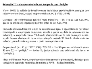 Subseção III – da aposentadoria por tempo de contribuição Valor: 100% do salário-de-benefício (que inclui fator previdenciário, qualquer que seja o valor do fator), exceto proporcional (art. 9º, § 1º EC 20/98) Carência: 180 contribuições (exceto regra transitória – art. 142 da Lei 8.213/91, que só se aplica aos segurados inscritos antes da Lei 8.213/91). Início da aposentadoria por tempo de contribuição: igual à aposentadoria por idade (empregado e empregado doméstico: devida a partir da data de afastamento do trabalho), se requerida em até 90 dias do afastamento, ou da data do requerimento, se não houver afastamento ou se requerida após mais de 90 dias do afastamento do trabalho; para demais segurados: a partir do requerimento). Proporcional (art. 9º, § 1º EC 20/98): 70% SB + 5% SB por ano adicional à soma 30 (ou 25) + “pedágio” => inciso II; jurisprudência: ano adicional não inclui o “pedágio”). Idade mínima: no RGPS, só para proporcional (no texto permanente, destaque para votação em separado retirou idade mínima); RPPS – há idade mínima. 