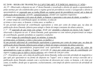 EC 20/98 – REGRA DE TRANSIÇÃO:  O  CAPUT  DO ART. 9º É INÓCUO, MAS O § 1º, NÃO  –  Art. 9º - Observado o disposto no art. 4º desta Emenda e ressalvado o direito de opção a aposentadoria pelas normas por ela estabelecidas para o regime geral de previdência social, é assegurado o direito à aposentadoria ao  segurado que se tenha filiado ao regime geral de previdência social, até a data de publicação desta Emenda , quando,  cumulativamente , atender aos seguintes requisitos: I - contar com  cinquenta e três anos de idade, se homem, e quarenta e oito anos de idade, se mulher ; e II - contar tempo de contribuição igual, no mínimo, à soma de: a) trinta e cinco anos, se homem, e trinta anos, se mulher; e b) um período adicional de contribuição equivalente a vinte por cento do tempo que, na data da publicação desta Emenda, faltaria para atingir o limite de tempo constante da alínea anterior. § 1º - O  segurado de que trata este artigo , desde que  atendido o disposto no inciso I do "caput" , e observado o disposto no art. 4º desta Emenda, pode aposentar-se com valores proporcionais ao tempo de contribuição, quando atendidas as seguintes condições: I - contar  tempo de contribuição igual, no mínimo, à soma de: a) trinta anos, se homem, e vinte e cinco anos, se mulher; e b) um período adicional de contribuição equivalente a quarenta por cento do tempo que, na data da publicação desta Emenda, faltaria para atingir o limite de tempo constante da alínea anterior; II - o valor da aposentadoria proporcional será equivalente a  setenta por cento do valor da aposentadoria a que se refere o "caput" , acrescido de  cinco por cento por ano de contribuição  que supere a  soma a que se refere o inciso anterior , até o limite de cem por cento. § 2º - O professor que, até a data da publicação desta Emenda, tenha exercido atividade de magistério e que opte por aposentar-se na forma do disposto no "caput", terá o tempo de serviço exercido até a publicação desta Emenda contado com o acréscimo de dezessete por cento, se homem, e de vinte por cento, se mulher, desde que se aposente, exclusivamente, com tempo de efetivo exercício de atividade de magistério. 