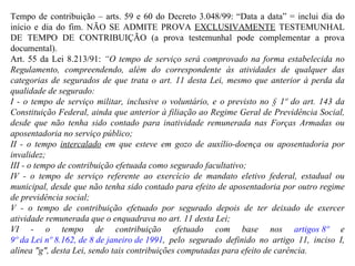 Tempo de contribuição – arts. 59 e 60 do Decreto 3.048/99: “Data a data” = inclui dia do início e dia do fim. NÃO SE ADMITE PROVA  EXCLUSIVAMENTE  TESTEMUNHAL DE TEMPO DE CONTRIBUIÇÃO (a prova testemunhal pode complementar a prova documental). Art. 55 da Lei 8.213/91:  “O tempo de serviço será comprovado na forma estabelecida no Regulamento, compreendendo, além do correspondente às atividades de qualquer das categorias de segurados de que trata o art. 11 desta Lei, mesmo que anterior à perda da qualidade de segurado: I - o tempo de serviço militar, inclusive o voluntário, e o previsto no § 1º do art. 143 da Constituição Federal, ainda que anterior à filiação ao Regime Geral de Previdência Social, desde que não tenha sido contado para inatividade remunerada nas Forças Armadas ou aposentadoria no serviço público; II - o tempo  intercalado  em que esteve em gozo de auxílio-doença ou aposentadoria por invalidez; III - o tempo de contribuição efetuada como segurado facultativo;  IV - o tempo de serviço referente ao exercício de mandato eletivo federal, estadual ou municipal, desde que não tenha sido contado para efeito de aposentadoria por outro regime de previdência social;   V - o tempo de contribuição efetuado por segurado depois de ter deixado de exercer atividade remunerada que o enquadrava no art. 11 desta Lei;  VI - o tempo de contribuição efetuado com base nos  artigos 8º  e  9º da Lei nº 8.162, de 8 de janeiro de 1991 , pelo segurado definido no artigo 11, inciso I, alínea "g", desta Lei, sendo tais contribuições computadas para efeito de carência. 