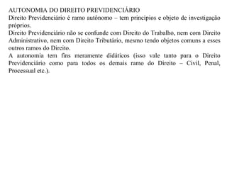 AUTONOMIA DO DIREITO PREVIDENCIÁRIO Direito Previdenciário é ramo autônomo – tem princípios e objeto de investigação próprios. Direito Previdenciário não se confunde com Direito do Trabalho, nem com Direito Administrativo, nem com Direito Tributário, mesmo tendo objetos comuns a esses outros ramos do Direito. A autonomia tem fins meramente didáticos (isso vale tanto para o Direito Previdenciário como para todos os demais ramo do Direito – Civil, Penal, Processual etc.). 