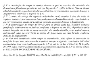 § 1º A averbação de tempo de serviço durante o qual o exercício da atividade não determinava filiação obrigatória ao anterior Regime de Previdência Social Urbana só será admitida mediante o recolhimento das contribuições correspondentes, conforme dispuser o Regulamento, observado o disposto no § 2º. § 2º O tempo de serviço do segurado trabalhador rural, anterior à data de início de vigência desta Lei, será computado independentemente do recolhimento das contribuições a ele correspondentes, exceto para efeito de carência, conforme dispuser o Regulamento. § 3º A comprovação do tempo de serviço para os efeitos desta Lei, inclusive mediante justificação administrativa ou judicial, conforme o disposto no art. 108, só produzirá efeito quando baseada em início de prova material, não sendo admitida prova exclusivamente testemunhal, salvo na ocorrência de motivo de força maior ou caso fortuito, conforme disposto no Regulamento. § 4 o  Não será computado como tempo de contribuição, para efeito de concessão do benefício de que trata esta subseção, o período em que o segurado contribuinte individual ou facultativo tiver contribuído na forma do § 2 o  do art. 21 da Lei n o  8.212, de 24 de julho de 1991, salvo se tiver complementado as contribuições na forma do § 3 o  do mesmo artigo.  (– REGIME DE INCLUSÃO PREVIDENCIÁRIA)   Arts. 56 a 63 do Decreto 3.048/99; arts. 52 a 56 da Lei 8.213/91; art. 201, § 7º, I e § 8º CF 