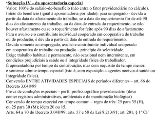 Subseção IV – da aposentadoria especial Valor: 100% do salário-de-benefício (não entra o fator previdenciário no cálculo). Início do benefício (igual à aposentadoria por idade): p ara empregado - devida a  partir da data de afastamento do trabalho, se a data do requerimento for de até 90 dias do afastamento do trabalho, ou da data de entrada do requerimento, se não  houver afastamento ou se o requerimento for feito após 90 dias do afastamento. Para o avulso e o contribuinte individual cooperado em cooperativa de trabalho  ou de produção, é devida a partir da  data de entrada do requerimento. Devida somente ao empregado, avulso e contribuinte individual cooperado em cooperativa de trabalho ou produção – princípio da seletividade. Exige trabalho habitual e permanente, não ocasional nem intermitente, em  condições prejudiciais à saúde ou à integridade física do trabalhador. É aposentadoria por tempo de contribuição, mas com requisito de tempo menor, e somente admite tempo especial (isto é, com exposição a agentes nocivos à saúde ou à  Integridade física). Conversão ENTRE ATIVIDADES ESPECIAIS de períodos diferentes – art. 66 do Decreto 3.048/99 Prova de condições especiais – perfil profissiográfico previdenciário (deve  conter registros administrativos, ambientais e de monitoração biológica) Conversão de tempo especial em tempo comum – regra de três: 25 para 35 (H),  ou 25 para 30 (M); idem 20 ou 15.  Arts. 64 a 70 do Decreto 3.048/99; arts. 57 e 58 da Lei 8.213/91; art. 201, § 1º CF 