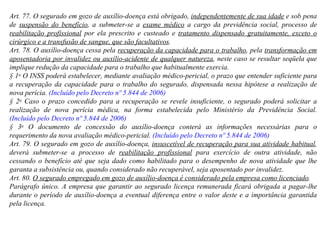 Art. 77. O segurado em gozo de auxílio-doença está obrigado,  independentemente de sua idade  e sob pena de  suspensão do benefício , a submeter-se a  exame médico  a cargo da previdência social, processo de  reabilitação profissional  por ela prescrito e custeado e  tratamento dispensado gratuitamente, exceto o cirúrgico e a transfusão de sangue, que são facultativos . Art. 78. O auxílio-doença cessa pela  recuperação da capacidade para o trabalho , pela  transformação em aposentadoria por invalidez ou auxílio-acidente de qualquer natureza , neste caso se resultar seqüela que implique redução da capacidade para o trabalho que habitualmente exercia. § 1 o  O INSS poderá estabelecer, mediante avaliação médico-pericial, o prazo que entender suficiente para a recuperação da capacidade para o trabalho do segurado, dispensada nessa hipótese a realização de nova perícia.  (Incluído pelo Decreto nº 5.844 de 2006) § 2 o  Caso o prazo concedido para a recuperação se revele insuficiente, o segurado poderá solicitar a realização de nova perícia médica, na forma estabelecida pelo Ministério da Previdência Social.  (Incluído pelo Decreto nº 5.844 de 2006) § 3 o  O documento de concessão do auxílio-doença conterá as informações necessárias para o requerimento da nova avaliação médico-pericial.  (Incluído pelo Decreto nº 5.844 de 2006) Art. 79. O segurado em gozo de auxílio-doença,  insuscetível de recuperação para sua atividade habitual , deverá submeter-se a processo de  reabilitação profissional  para exercício de outra atividade, não cessando o benefício até que seja dado como habilitado para o desempenho de nova atividade que lhe garanta a subsistência ou, quando considerado não recuperável, seja aposentado por invalidez. Art. 80.  O segurado empregado em gozo de auxílio-doença é considerado pela empresa como licenciado . Parágrafo único. A empresa que garantir ao segurado licença remunerada ficará obrigada a pagar-lhe durante o período de auxílio-doença a eventual diferença entre o valor deste e a importância garantida pela licença. 