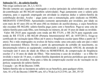 Subseção VI -  do salário-família Não exige carência (art. 26, I, L 8213) Devido somente aos segurados empregado e avulso (princípio da seletividade) com salário-de-contribuição até R$ 862,60 (também seletividade). Pago juntamente com o salário pela empresa, para o segurado empregado em atividade (a empresa deduz o salário-família da contribuição devida). Avulso – pago junto com a remuneração, pelo sindicato ou OGMO, MEDIANTE CONVÊNIO. Aposentados (somente aposentados por invalidez, por idade ou com mais de 65 anos (H) ou 60 anos (M) ou titulares de auxílio-doença, e cujos benefícios não excedam R$ 862,60): salário-família pago junto com o benefício. Paga-se uma cota de salário-família para cada filho, sem limitação no número, de até 14 anos de idade ou inválido. Valor: R$ 29,43 para segurado com renda até R$ 573,91, e R$ 20,74 para segurado com renda de R$ 573,92 a R$ 862,60 (Portaria Interministerial 407, de 14/07/2011). Exige-se certificado de vacinação (para filhos até 6 anos) e freqüência escolar (para filhos a partir de 7 anos). Pai e mãe empregados ou avulsos de baixa renda: uma cota para cada um (pai e mãe) pelo(s) mesmo(s) filho(s). Devido a partir da apresentação da certidão de nascimento, ou documentação relativa ao equiparado; condicionado à apresentação ANUAL de atestado de vacinação (até 6 anos de idade do filho) ou SEMESTRAL de comprovação de freqüência escolar (7 a 14 anos de idade do filho).   Não menciona o caso de invalidez – se o filho for inválido e maior de 14 anos, o salário-família dependerá de perícias periódicas que atestem a permanência da invalidez. Pena para a falta da comprovação escolar ou de vacinação ou de perícia: suspensão do salário-família Cessação – art. 88 do Decreto 3.048. Salário-família não se incorpora ao salário ou ao benefício, para qualquer efeito. Arts. 81 a 92 do Decreto 3.048/99; arts. 65 a 70 da Lei 8.213/91; art. 201, IV CF   