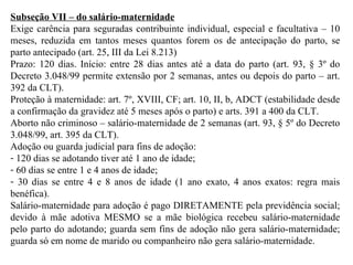 Subseção VII – do salário-maternidade Exige carência para seguradas contribuinte individual, especial e facultativa – 10 meses, reduzida em tantos meses quantos forem os de antecipação do parto, se parto antecipado (art. 25, III da Lei 8.213) Prazo: 120 dias. Início: entre 28 dias antes até a data do parto (art. 93, § 3º do Decreto 3.048/99 permite extensão por 2 semanas, antes ou depois do parto – art. 392 da CLT). Proteção à maternidade: art. 7º, XVIII, CF; art. 10, II, b, ADCT (estabilidade desde a confirmação da gravidez até 5 meses após o parto) e arts. 391 a 400 da CLT. Aborto não criminoso – salário-maternidade de 2 semanas (art. 93, § 5º do Decreto 3.048/99, art. 395 da CLT). Adoção ou guarda judicial para fins de adoção:  120 dias se adotando tiver até 1 ano de idade;  60 dias se entre 1 e 4 anos de idade;  30 dias se entre 4 e 8 anos de idade (1 ano exato, 4 anos exatos: regra mais benéfica).  Salário-maternidade para adoção é pago DIRETAMENTE pela previdência social; devido à mãe adotiva MESMO se a mãe biológica recebeu salário-maternidade pelo parto do adotando; guarda sem fins de adoção não gera salário-maternidade; guarda só em nome de marido ou companheiro não gera salário-maternidade. 