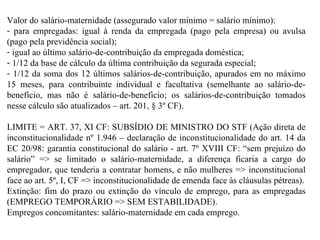 Valor do salário-maternidade (assegurado valor mínimo = salário mínimo):  para empregadas: igual à renda da empregada (pago pela empresa) ou avulsa (pago pela previdência social);  igual ao último salário-de-contribuição da empregada doméstica;  1/12 da base de cálculo da última contribuição da segurada especial;  1/12 da soma dos 12 últimos salários-de-contribuição, apurados em no máximo 15 meses, para contribuinte individual e facultativa (semelhante ao salário-de-benefício, mas não é salário-de-beneficio; os salários-de-contribuição tomados nesse cálculo são atualizados – art. 201, § 3º CF).  LIMITE = ART. 37, XI CF: SUBSÍDIO DE MINISTRO DO STF (Ação direta de inconstitucionalidade nº 1.946 – declaração de inconstitucionalidade do art. 14 da EC 20/98: garantia constitucional do salário - art. 7º XVIII CF: “sem prejuízo do salário” => se limitado o salário-maternidade, a diferença ficaria a cargo do empregador, que tenderia a contratar homens, e não mulheres => inconstitucional face ao art. 5º, I, CF => inconstitucionalidade de emenda face às cláusulas pétreas). Extinção: fim do prazo ou extinção do vínculo de emprego, para as empregadas (EMPREGO TEMPORÁRIO => SEM ESTABILIDADE). Empregos concomitantes: salário-maternidade em cada emprego. 