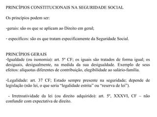 PRINCÍPIOS CONSTITUCIONAIS NA SEGURIDADE SOCIAL Os princípios podem ser: gerais: são os que se aplicam ao Direito em geral; específicos: são os que tratam especificamente da Seguridade Social. PRINCÍPIOS GERAIS Igualdade (ou isonomia): art. 5º CF; os iguais são tratados de forma igual; os desiguais, desigualmente, na medida da sua desigualdade. Exemplo de seus efeitos: alíquotas diferentes de contribuição, elegibilidade ao salário-família.  Legalidade: art. 37 CF; Estado sempre presente na seguridade; depende de legislação (não lei, o que seria “legalidade estrita” ou “reserva de lei”).  - Irretroatividade da lei (ou direito adquirido): art. 5º, XXXVI, CF – não confundir com expectativa de direito. 