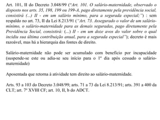 Art. 101, II do Decreto 3.048/99 (“ Art. 101. O salário-maternidade, observado o disposto nos arts. 35, 198, 199 ou 199-A, pago diretamente pela previdência social, consistirá (...) II - em um salário mínimo, para a segurada especial;” )  : sem respaldo no art. 73, II da Lei 8.213/91 ( “ Art. 73. Assegurado o valor de um salário-mínimo, o salário-maternidade para as demais seguradas, pago diretamente pela Previdência Social, consistirá:  (...)  II - em um doze avos do valor sobre o qual incidiu sua última contribuição anual, para a segurada especial” ) ; decreto é mais razoável, mas há a hierarquia das fontes de direito. Salário-maternidade não pode ser acumulado com benefício por incapacidade (suspende-se este ou adia-se seu início para o 1º dia após cessado o salário-maternidade) Aposentada que retorna à atividade tem direito ao salário-maternidade. Arts. 93 a 103 do Decreto 3.048/99; arts. 71 a 73 da Lei 8.213/91; arts. 391 a 400 da CLT; art. 7º XVIII CF; art. 10, II, b do ADCT. 