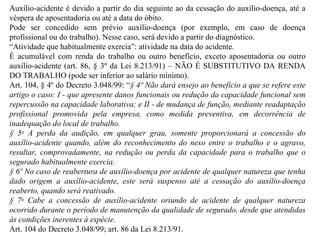 Auxílio-acidente é devido a partir do dia seguinte ao da cessação do auxílio-doença, até a véspera de aposentadoria ou até a data do óbito. Pode ser concedido sem prévio auxílio-doença (por exemplo, em caso de doença profissional ou do trabalho). Nesse caso, será devido a partir do diagnóstico. “ Atividade que habitualmente exercia”: atividade na data do acidente. É acumulável com renda do trabalho ou outro benefício, exceto aposentadoria ou outro auxílio-acidente (art. 86, § 3º da Lei 8.213/91) – NÃO É SUBSTITUTIVO DA RENDA DO TRABALHO (pode ser inferior ao salário mínimo). Art. 104, § 4º do Decreto 3.048/99: “ § 4º Não dará ensejo ao benefício a que se refere este artigo o caso: I - que apresente danos funcionais ou redução da capacidade funcional sem repercussão na capacidade laborativa; e II - de mudança de função, mediante readaptação profissional promovida pela empresa, como medida preventiva, em decorrência de inadequação do local de trabalho. § 5 o  A perda da audição, em qualquer grau, somente proporcionará a concessão do auxílio-acidente quando, além do reconhecimento do nexo entre o trabalho e o agravo, resultar, comprovadamente, na redução ou perda da capacidade para o trabalho que o segurado habitualmente exercia. § 6º No caso de reabertura de auxílio-doença por acidente de qualquer natureza que tenha dado origem a auxílio-acidente, este será suspenso até a cessação do auxílio-doença reaberto, quando será reativado. § 7 o  Cabe a concessão de auxílio-acidente oriundo de acidente de qualquer natureza ocorrido durante o período de manutenção da qualidade de segurado, desde que atendidas às condições inerentes à espécie.  Art. 104 do Decreto 3.048/99; art. 86 da Lei 8.213/91.   