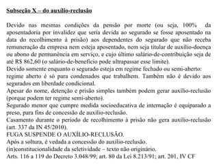 Subseção X – do auxílio-reclusão Devido nas mesmas condições da pensão por morte (ou seja, 100%  da aposentadoria por invalidez que seria devida ao segurado se fosse aposentado na data do recolhimento à prisão) aos dependentes do segurado que não receba remuneração da empresa nem esteja aposentado, nem seja titular de auxílio-doença ou abono de permanência em serviço, e cujo último salário-de-contribuição seja de até R$ 862,60 (o salário-de-benefício pode ultrapassar esse limite). Devido somente enquanto o segurado esteja em regime fechado ou semi-aberto:  regime aberto é só para condenados que trabalhem. Também não é devido aos segurados em liberdade condicional. Apesar do nome, detenção e prisão simples também podem gerar auxílio-reclusão (porque podem ter regime semi-aberto). Segurado menor que cumpre medida socioeducativa de internação é equiparado a preso, para fins de concessão de auxílio-reclusão. Casamento durante o período de recolhimento à prisão não gera auxílio-reclusão (art. 337 da IN 45/2010). FUGA SUSPENDE O AUXÍLIO-RECLUSÃO. Após a soltura, é vedada a concessão do auxílio-reclusão. (in)constitucionalidade da seletividade – texto não originário. Arts. 116 a 119 do Decreto 3.048/99; art. 80 da Lei 8.213/91; art. 201, IV CF   