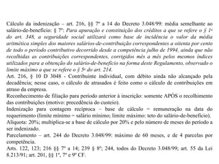 Cálculo da indenização – art. 216, §§ 7º a 14 do Decreto 3.048/99: média semelhante ao salário-de-benefício: § 7º:  Para apuração e constituição dos créditos a que se refere o § 1 o  do art. 348, a seguridade social utilizará como base de incidência o valor da média aritmética simples dos maiores salários-de-contribuição correspondentes a oitenta por cento de todo o período contributivo decorrido desde a competência julho de 1994, ainda que não recolhidas as contribuições correspondentes, corrigidos mês a mês pelos mesmos índices utilizados para a obtenção do salário-de-benefício na forma deste Regulamento, observado o limite máximo a que se refere o § 5 o  do art. 214. Art. 216, § 10 D 3048 - Contribuinte individual, com débito ainda não alcançado pela decadência; nesse caso, o cálculo de atrasados é feito como o cálculo de contribuições em atraso da empresa. Reconhecimento de filiação para período anterior à inscrição: somente APÓS o recolhimento das contribuições (motivo: precedência do custeio). Indenização para contagem recíproca – base de cálculo = remuneração na data do requerimento (limite mínimo = salário mínimo; limite máximo: teto do salário-de-benefício). Alíquota: 20%; multiplica-se a base de cálculo por 20% e pelo número de meses do período a ser indenizado. Parcelamento – art. 244 do Decreto 3.048/99: máximo de 60 meses, e de 4 parcelas por competência. Arts. 122, 123; 216 §§ 7º a 14; 239 § 8º; 244, todos do Decreto 3.048/99; art. 55 da Lei 8.213/91; art. 201, §§ 1º, 7º e 9º CF. 