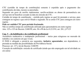 CTC (certidão de tempo de contribuição) somente é expedida após o pagamento das contribuições devidas, mesmo se parceladas. Segurado em gozo de auxílio suplementar, auxílio-acidente ou abono de permanência em serviço tem tal benefício cessado na data de emissão da CTC . Certidão de tempo de contribuição – emitida pelo regime ao qual foi prestado o serviço, para contagem no regime a que estiver filiado o segurado. Só se emite CTC para contagem em outro regime. Pode ser emitida CTC para período fracionado. Não se certifica tempo de contribuição utilizado para aposentadoria em outro regime Arts. 125 a 135 do Decreto 3.048/99; arts. 94 a 99 da Lei 8.213/91; art. 201, § 9º CF Cap. V – da habilitação e da reabilitação profissional Assistência reeducativa e readaptação profissional – meios para reingresso no mercado de trabalho e no contexto em que vivem. O INSS é obrigado a prestá-la aos segurados,  inclusive aposentados ; aos dependentes, é prestada na medida das possibilidades da Previdência Social. Processo: art. 137 e §§ do Decreto 3.048/99:  Cessação da reabilitação: emissão de certificado (ainda que não empregado em tal atividade ou em outra) 