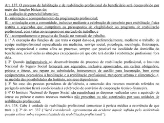 Art. 137. O processo de habilitação e de reabilitação profissional do beneficiário será desenvolvido por meio das funções básicas de: I - avaliação do potencial laborativo;  II - orientação e acompanhamento da programação profissional; III - articulação com a comunidade, inclusive mediante a celebração de convênio para reabilitação física restrita a segurados que cumpriram os pressupostos de elegibilidade ao programa de reabilitação profissional,   com vistas ao reingresso no mercado de trabalho; e IV - acompanhamento e pesquisa da fixação no mercado de trabalho. § 1º A execução das funções de que trata o  caput  dar-se-á, preferencialmente, mediante o trabalho de equipe multiprofissional especializada em medicina, serviço social, psicologia, sociologia, fisioterapia, terapia ocupacional e outras afins ao processo, sempre que possível na localidade do domicílio do beneficiário, ressalvadas as situações excepcionais em que este terá direito à reabilitação profissional fora dela. § 2º Quando  indispensáveis  ao desenvolvimento do processo de reabilitação profissional, o Instituto Nacional do Seguro Social  fornecerá aos segurados, inclusive aposentados, em caráter obrigatório, prótese e órtese, seu reparo ou substituição, instrumentos de auxílio para locomoção, bem como equipamentos necessários à habilitação e à reabilitação profissional, transporte urbano e alimentação  e,  na medida das possibilidades do Instituto, aos seus dependentes . § 3º No caso das pessoas portadoras de deficiência, a concessão dos recursos materiais referidos no parágrafo anterior ficará condicionada à celebração de convênio de cooperação técnico-financeira. § 4º O Instituto Nacional do Seguro Social  não reembolsará  as despesas realizadas com a aquisição de órtese ou prótese e outros recursos materiais  não prescritos ou não autorizados por suas unidades de reabilitação profissional. Art. 138. Cabe à unidade de reabilitação profissional comunicar à perícia médica a ocorrência de que trata o § 2º do art. 337 ( “Será considerado agravamento do acidente aquele sofrido pelo acidentado quanto estiver sob a responsabilidade da reabilitação profissional”) . 
