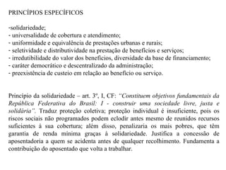 PRINCÍPIOS ESPECÍFICOS solidariedade; universalidade de cobertura e atendimento; uniformidade e equivalência de prestações urbanas e rurais; seletividade e distributividade na prestação de benefícios e serviços; irredutibilidade do valor dos benefícios, diversidade da base de financiamento; caráter democrático e descentralizado da administração; preexistência de custeio em relação ao benefício ou serviço. Princípio da solidariedade – art. 3º, I, CF:  “Constituem objetivos fundamentais da República Federativa do Brasil: I - construir uma sociedade livre, justa e solidária”.  Traduz proteção coletiva; proteção individual é insuficiente, pois os riscos sociais não programados podem eclodir antes mesmo de reunidos recursos suficientes à sua cobertura; além disso, penalizaria os mais pobres, que têm garantia de renda mínima graças à solidariedade. Justifica a concessão de aposentadoria a quem se acidenta antes de qualquer recolhimento. Fundamenta a contribuição do aposentado que volta a trabalhar.  