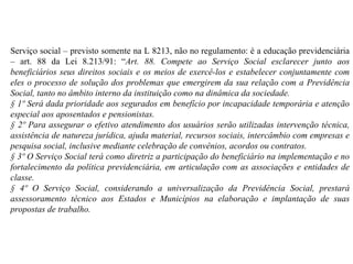 Serviço social – previsto somente na L 8213, não no regulamento: é a educação previdenciária – art. 88 da Lei 8.213/91: “ Art. 88. Compete ao Serviço Social esclarecer junto aos beneficiários seus direitos sociais e os meios de exercê-los e estabelecer conjuntamente com eles o processo de solução dos problemas que emergirem da sua relação com a Previdência Social, tanto no âmbito interno da instituição como na dinâmica da sociedade. § 1º Será dada prioridade aos segurados em benefício por incapacidade temporária e atenção especial aos aposentados e pensionistas. § 2º Para assegurar o efetivo atendimento dos usuários serão utilizadas intervenção técnica, assistência de natureza jurídica, ajuda material, recursos sociais, intercâmbio com empresas e pesquisa social, inclusive mediante celebração de convênios, acordos ou contratos. § 3º O Serviço Social terá como diretriz a participação do beneficiário na implementação e no fortalecimento da política previdenciária, em articulação com as associações e entidades de classe. § 4º O Serviço Social, considerando a universalização da Previdência Social, prestará assessoramento técnico aos Estados e Municípios na elaboração e implantação de suas propostas de trabalho. 