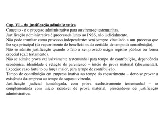 Cap. VI – da justificação administrativa Conceito - é o processo administrativo para ouvirem-se testemunhas. Justificação administrativa é processada junto ao INSS, não judicialmente. Não pode tramitar como processo independente: será sempre vinculado a um processo que lhe seja principal (de requerimento de benefício ou de certidão de tempo de contribuição). Não se admite justificação quando o fato a ser provado exigir registro público ou forma especial (ex.: testamento). Não se admite prova exclusivamente testemunhal para tempo de contribuição, dependência econômica, identidade e relação de parentesco – início de prova material (documental). Exceção: caso fortuito ou força maior, para tempo de contribuição. Tempo de contribuição em empresa inativa ao tempo do requerimento – deve-se provar a existência da empresa ao tempo do suposto vínculo. Justificação judicial homologada, com prova exclusivamente testemunhal – se complementada com início razoável de prova material, prescinde-se de justificação administrativa. 