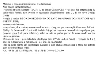 Mínimo: 3 testemunhas; máximo: 6 testemunhas Não podem ser testemunhas:  “ loucos de todo o gênero” (art. 5º, II, do antigo Código Civil = “os que, por enfermidade ou deficiência mental, não tiverem o necessário discernimento” (art. 3º, II, do novo Código Civil);  cegos e surdos SE O CONHECIMENTO DO FATO DEPENDER DOS SENTIDOS QUE LHE FALTEM;  menores de 16 anos;  ascendente, descendente ou colateral até o terceiro grau, por consangüinidade ou afinidade. Código de Processo Civil, art. 405: inclui cônjuge; ascendente e descendente – qualquer grau (terceiro grau é só para colateral), salvo se não se puder provar de outro modo ou por interesse público. Declaração falsa – gera falsidade ideológica (art. 299 do Código Penal) – reclusão de 1 a 5 anos se o documento é público, ou 1 a 3 anos se é particular. (não se julga mérito em justificação judicial: o juiz apenas declara que a prova foi colhida com as formalidades legais) Art. 108 da Lei 8.213/91; arts. 142 a 151 do Decreto 3.048/99. 
