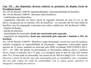 Cap. VII – das disposições diversas relativas às prestações do Regime Geral de Previdência Social Art. 153 do Decreto 3.048/99: impenhorabilidade, intransmissibilidade do benefício Art. 154 do Decreto 3.048/99 - descontos sobre benefícios:  contribuições previdenciárias; pagamentos indevidos (se houve má-fé do segurado: desconto de uma só vez; se não houve: em parcelas de, no máximo, 30% do benefício) – se o devedor não for mais titular de benefício, mas for empregado, o desconto recai sobre o salário (art. 365 do Decreto 3.048); Imposto de Renda; pensão de alimentos; mensalidades de associações  desde que autorizadas pelo segurado ; pagamento de empréstimos  desde que autorizado pelo segurado e limitado a 30% do benefício . Art. 156 do Decreto 3.048/99 - Benefício é pago diretamente, exceto nos casos de ausência, moléstia contagiosa ou impossibilidade de locomoção – pagamento a procurador (prazo máximo de 12 meses, podendo ser renovado pelo INSS; revalidado NÃO CONSTA DA L 8213 – art. 109); não podem ser procuradores os funcionários públicos ativos e militares ativos, exceto se parentes até o 2º grau, e os incapazes para os atos da vida civil (menor entre 16 e 18 anos pode ser procurador, nos termos do art. 666 do Código Civil -  O maior de dezesseis e menor de dezoito anos não emancipado pode ser mandatário, mas o mandante não tem ação contra ele senão de conformidade com as regras gerais, aplicáveis às obrigações contraídas por menores. 